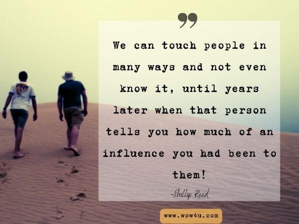 We can touch people in many ways and not even know it, until years later when that person tells you how much of an influence you had been to them! Phillip Reed, Deep Thoughts