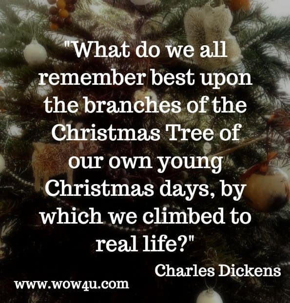 What do we all remember best upon the branches of the Christmas Tree of our own young Christmas days, by which we climbed to real life. Charles Dickens. A Christmas Tree.