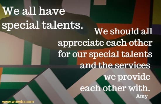 We all have special talents. We should all appreciate each other for our special talents and the services we provide each other with. Amy