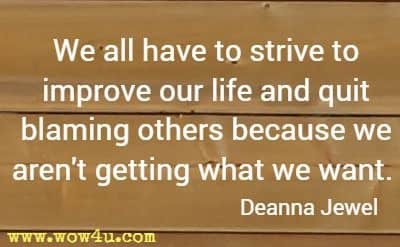 We all have to strive to improve our life and quit blaming others because we aren't getting what we want. Deanna Jewel
