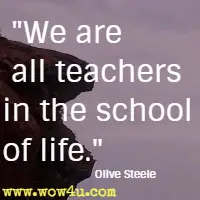 We are all teachers in the school of life. Olive Steele