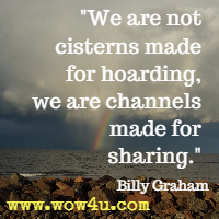 We are not cisterns made for hoarding, we are channels made for sharing. Billy Graham