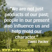 We are not just products of our past; people in our present also influence us and help mold our character. David Packer