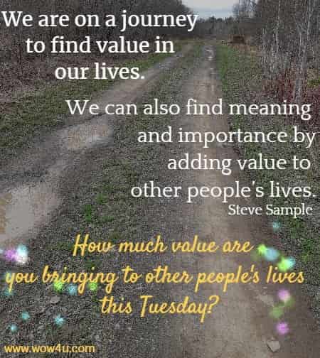 We are on a journey to find value in our lives. We can also find meaning and importance by adding value to other people’s lives.
 Steve Sample  How much value are you bringing to other people's lives this Tuesday?