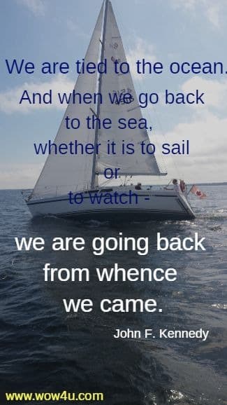 We are tied to the ocean. And when we go back to the sea, 
whether it is to sail or to watch - we are going back from whence we came.
 John F. Kennedy