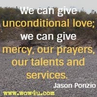 We can give unconditional love; we can give mercy, our prayers, our talents and services.  Jason Ponzio