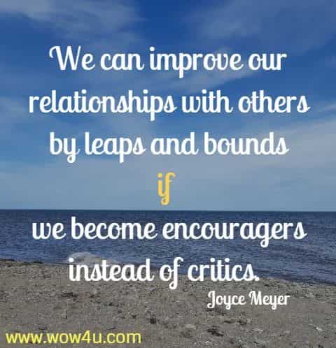 We can improve our relationships with others by leaps and bounds if 
we become encouragers instead of critics. Joyce Meyer 