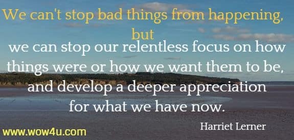 We can't stop bad things from happening, but we can stop our relentless focus on how things were or how we want them to be, and develop a deeper appreciation for what we have now. 
 Harriet Lerner