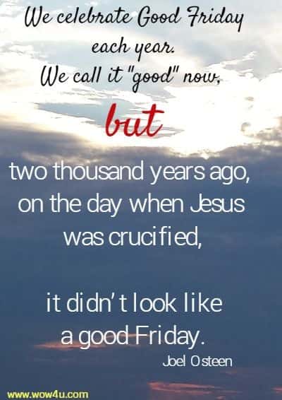 We celebrate Good Friday each year. We call it good now, 
but two thousand years ago, on the day when Jesus was crucified,
 it didnï¿½t look like a good Friday.  Joel Osteen