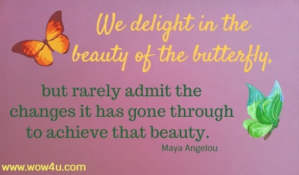 We delight in the beauty of the butterfly, but rarely admit the changes it has gone through to achieve that beauty.  Maya Angelou  