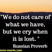 We do not care of what we have, but we cry when it is lost. Russian Proverb