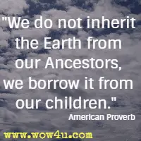 We do not inherit the Earth from our Ancestors, we borrow it from our children. American Proverb