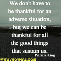 We don't have to be thankful for an adverse situation, but we can be thankful for all the good things that sustain us. Patricia King