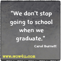 We don't stop going to school when we graduate.  Carol Burnett 