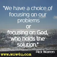 We have a choice of focusing on our problems or focusing on God, who holds the solution. Rick Warren