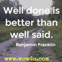 Well done is better than well said. Benjamin Franklin 