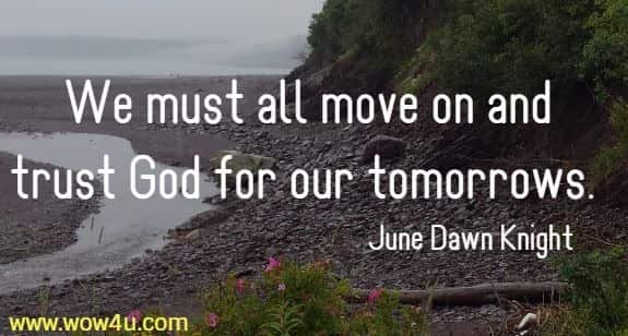 We must all move on and trust God for our tomorrows.  June Dawn Knight