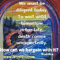 We must be diligent today. To wait until tomorrow is too late. death comes unexpectedly. How can we bargain with it? Buddha