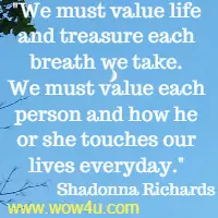 We must value life and treasure each breath we take. We must value each person and how he or she touches our lives everyday. Shadonna Richards