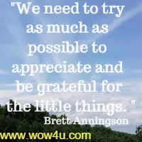We need to try as much as possible to appreciate and be grateful for
 the little things. Brett Anningson