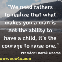 We need fathers to realize that what makes you a man is not the ability to have a child, it's the courage to raise one. President Barak Obama