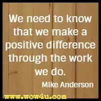 We need to know that we make a positive difference through the work we do. Mike Anderson