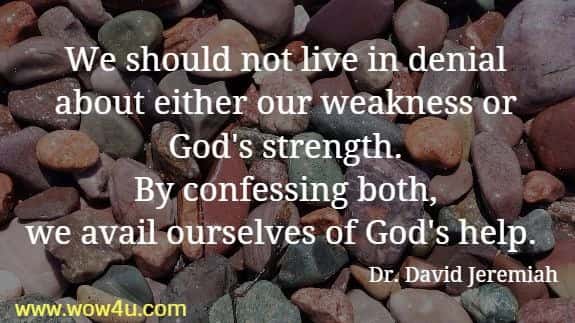 We should not live in denial about either our weakness or 
God's strength. By confessing both, we avail ourselves of God's help.  Dr. David Jeremiah