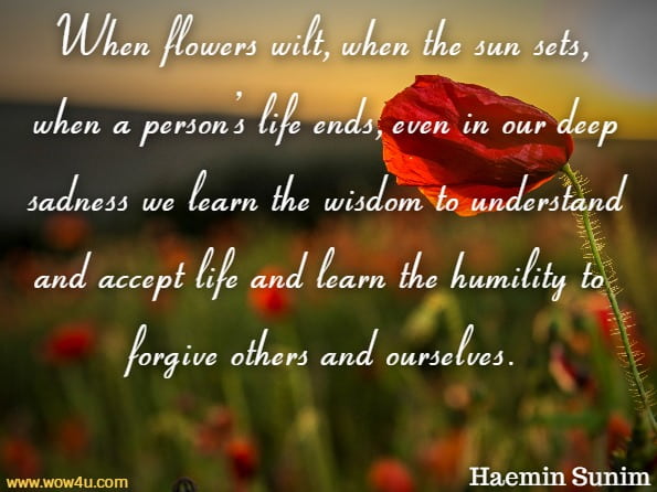 When flowers wilt, when the sun sets, when a person’s life ends, even in our deep sadness we learn the wisdom to understand and accept life and learn the humility to forgive others and ourselves.Haemin Sunim, Love For Imperfect Things