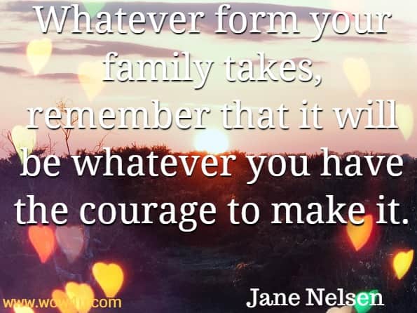 Whatever form your family takes, remember that it will be whatever you have the courage to make it. Jane Nelsen, Positive discipline - the first 3 years