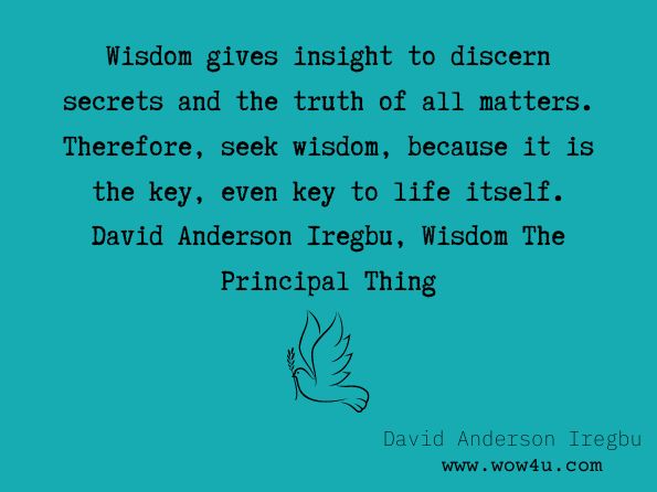 Wisdom gives insight to discern secrets and the truth of all matters. Therefore, seek wisdom, because it is the key, even key to life itself. David Anderson Iregbu, Wisdom The Principal Thing  