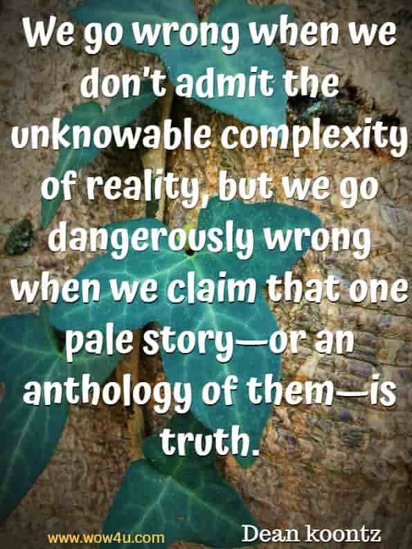 We go wrong when we don’t admit the unknowable complexity of reality, but we go dangerously wrong when we claim that one pale story—or an anthology of them—is truth. Dean koontz, A big little life 