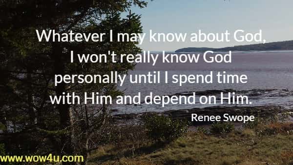 Whatever I may know about God, I won't really know God 
personally until I spend time with Him and depend on Him. 
  Renee Swope