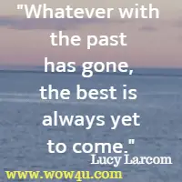 Whatever with the past has gone, the best is always yet to come. Lucy Larcom