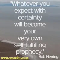 Whatever you expect with certainty will become your very own self fulfilling prophecy. Bob Herring