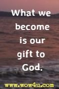 What we become is our gift to God.