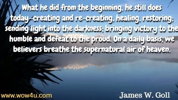 What he did from the beginning, he still does today—creating and re-creating, healing, restoring; sending light into the darkness; bringing victory to the humble and defeat to the proud. On a daily basis, we believers breathe the supernatural air of heaven. James W. Goll, Living a Supernatural life.
