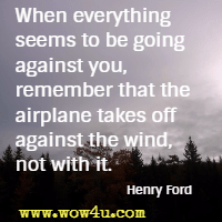 When everything seems to be going against you, remember that the airplane takes off against the wind, not with it. Henry Ford