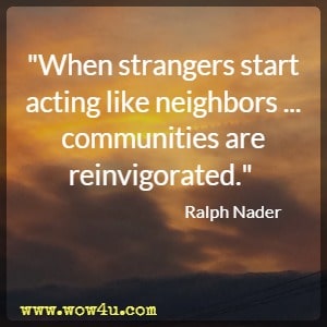 When strangers start acting like neighbors...communities are reinvigorated.  Ralph Nader 