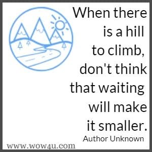 When there is a hill to climb, don't think that waiting will make it smaller. Author Unknown 