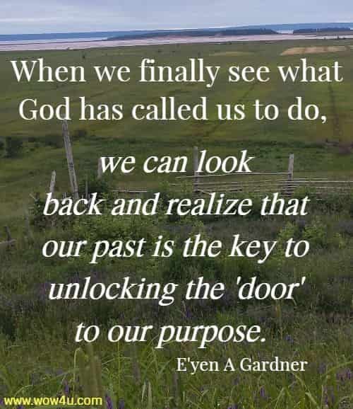 When we finally see what God has called us to do, we can look
 back and realize that our past is the key to unlocking the 'door' to our
 purpose.  E'yen A Gardner