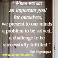 When we set an important goal for ourselves, we present to our minds a problem to be solved, a challenge to be successfully fulfilled. Earl Nightingale 