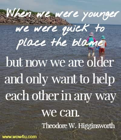 When we were younger we were quick to place the blame 
but now we are older and only want to help each other in any way we can. Theodore W. Higginsworth 