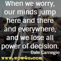 When we worry, our minds jump here and there and everywhere, and we lose all power of decision. Dale Carnegie