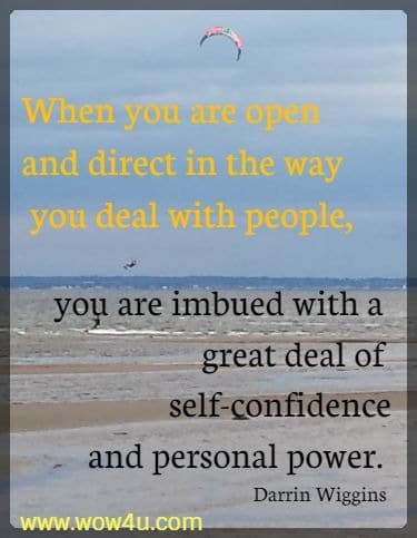 When you are open and direct in the way you deal with people, you are imbued with a great deal of self-confidence and personal power. 
Darrin Wiggins