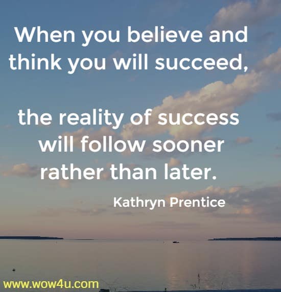 When you believe and think you will succeed, the reality of success 
will follow sooner rather than later. Kathryn Prentice 