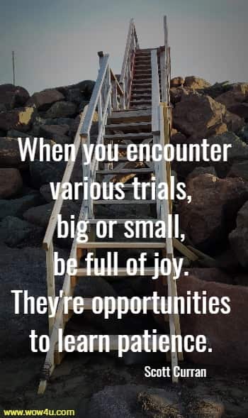 When you encounter various trials, big or small, be full of joy. 
They're opportunities to learn patience. Scott Curran
