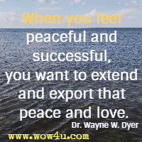 When you feel peaceful and successful, you want to extend and export that peace and love. Dr. Wayne W. Dyer