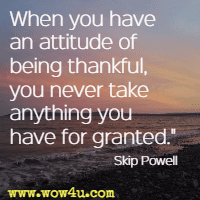 When you have an attitude of being thankful, you never take anything you have for granted. Skip Powell
