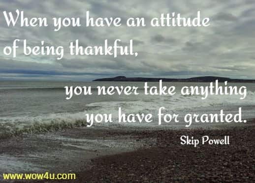 When you have an attitude of being thankful, you never take anything you have for granted. Skip Powell