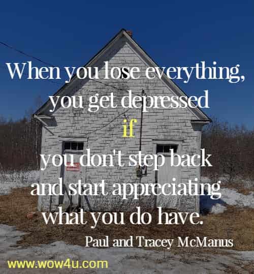 When you lose everything, you get depressed if you don't step back 
and start appreciating what you do have.  Paul and Tracey McManus